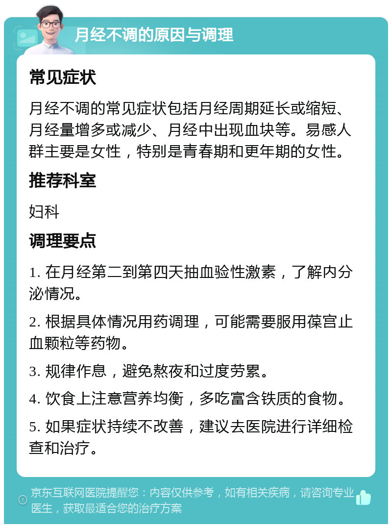 月经不调的原因与调理 常见症状 月经不调的常见症状包括月经周期延长或缩短、月经量增多或减少、月经中出现血块等。易感人群主要是女性，特别是青春期和更年期的女性。 推荐科室 妇科 调理要点 1. 在月经第二到第四天抽血验性激素，了解内分泌情况。 2. 根据具体情况用药调理，可能需要服用葆宫止血颗粒等药物。 3. 规律作息，避免熬夜和过度劳累。 4. 饮食上注意营养均衡，多吃富含铁质的食物。 5. 如果症状持续不改善，建议去医院进行详细检查和治疗。