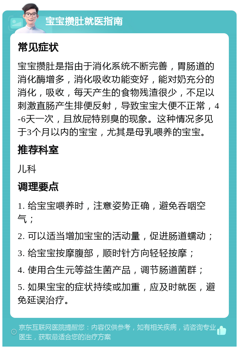 宝宝攒肚就医指南 常见症状 宝宝攒肚是指由于消化系统不断完善，胃肠道的消化酶增多，消化吸收功能变好，能对奶充分的消化，吸收，每天产生的食物残渣很少，不足以刺激直肠产生排便反射，导致宝宝大便不正常，4-6天一次，且放屁特别臭的现象。这种情况多见于3个月以内的宝宝，尤其是母乳喂养的宝宝。 推荐科室 儿科 调理要点 1. 给宝宝喂养时，注意姿势正确，避免吞咽空气； 2. 可以适当增加宝宝的活动量，促进肠道蠕动； 3. 给宝宝按摩腹部，顺时针方向轻轻按摩； 4. 使用合生元等益生菌产品，调节肠道菌群； 5. 如果宝宝的症状持续或加重，应及时就医，避免延误治疗。