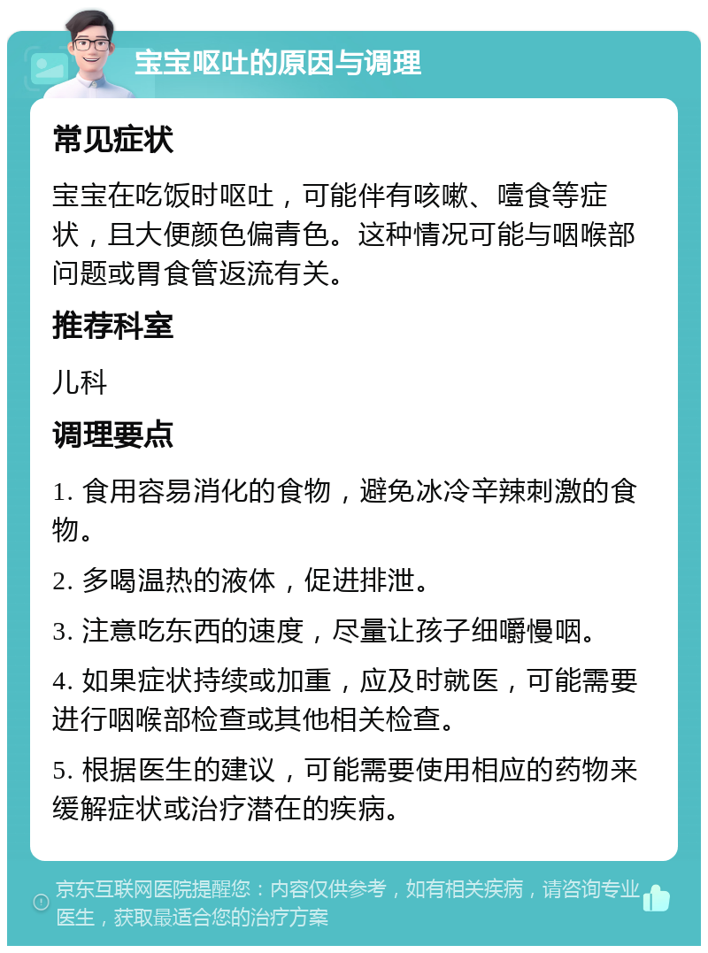 宝宝呕吐的原因与调理 常见症状 宝宝在吃饭时呕吐，可能伴有咳嗽、噎食等症状，且大便颜色偏青色。这种情况可能与咽喉部问题或胃食管返流有关。 推荐科室 儿科 调理要点 1. 食用容易消化的食物，避免冰冷辛辣刺激的食物。 2. 多喝温热的液体，促进排泄。 3. 注意吃东西的速度，尽量让孩子细嚼慢咽。 4. 如果症状持续或加重，应及时就医，可能需要进行咽喉部检查或其他相关检查。 5. 根据医生的建议，可能需要使用相应的药物来缓解症状或治疗潜在的疾病。