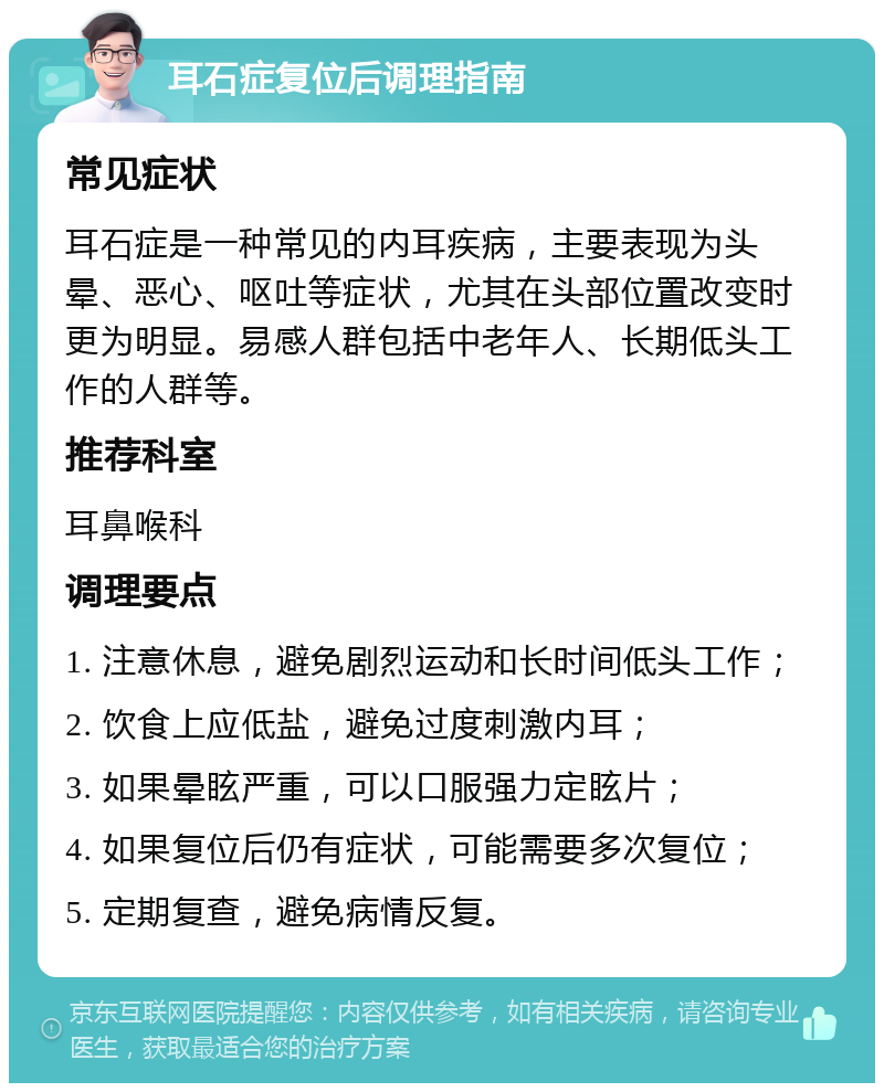 耳石症复位后调理指南 常见症状 耳石症是一种常见的内耳疾病，主要表现为头晕、恶心、呕吐等症状，尤其在头部位置改变时更为明显。易感人群包括中老年人、长期低头工作的人群等。 推荐科室 耳鼻喉科 调理要点 1. 注意休息，避免剧烈运动和长时间低头工作； 2. 饮食上应低盐，避免过度刺激内耳； 3. 如果晕眩严重，可以口服强力定眩片； 4. 如果复位后仍有症状，可能需要多次复位； 5. 定期复查，避免病情反复。