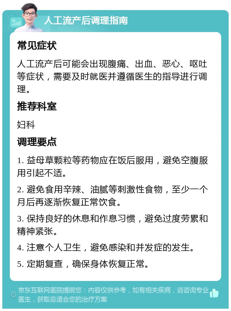 人工流产后调理指南 常见症状 人工流产后可能会出现腹痛、出血、恶心、呕吐等症状，需要及时就医并遵循医生的指导进行调理。 推荐科室 妇科 调理要点 1. 益母草颗粒等药物应在饭后服用，避免空腹服用引起不适。 2. 避免食用辛辣、油腻等刺激性食物，至少一个月后再逐渐恢复正常饮食。 3. 保持良好的休息和作息习惯，避免过度劳累和精神紧张。 4. 注意个人卫生，避免感染和并发症的发生。 5. 定期复查，确保身体恢复正常。