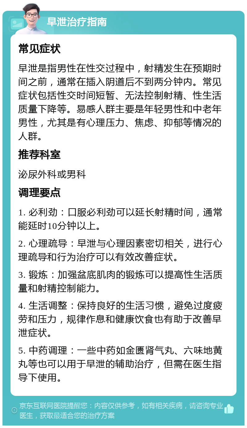 早泄治疗指南 常见症状 早泄是指男性在性交过程中，射精发生在预期时间之前，通常在插入阴道后不到两分钟内。常见症状包括性交时间短暂、无法控制射精、性生活质量下降等。易感人群主要是年轻男性和中老年男性，尤其是有心理压力、焦虑、抑郁等情况的人群。 推荐科室 泌尿外科或男科 调理要点 1. 必利劲：口服必利劲可以延长射精时间，通常能延时10分钟以上。 2. 心理疏导：早泄与心理因素密切相关，进行心理疏导和行为治疗可以有效改善症状。 3. 锻炼：加强盆底肌肉的锻炼可以提高性生活质量和射精控制能力。 4. 生活调整：保持良好的生活习惯，避免过度疲劳和压力，规律作息和健康饮食也有助于改善早泄症状。 5. 中药调理：一些中药如金匮肾气丸、六味地黄丸等也可以用于早泄的辅助治疗，但需在医生指导下使用。