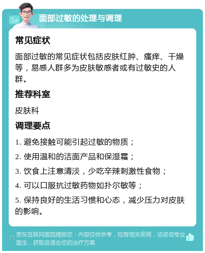 面部过敏的处理与调理 常见症状 面部过敏的常见症状包括皮肤红肿、瘙痒、干燥等，易感人群多为皮肤敏感者或有过敏史的人群。 推荐科室 皮肤科 调理要点 1. 避免接触可能引起过敏的物质； 2. 使用温和的洁面产品和保湿霜； 3. 饮食上注意清淡，少吃辛辣刺激性食物； 4. 可以口服抗过敏药物如扑尔敏等； 5. 保持良好的生活习惯和心态，减少压力对皮肤的影响。