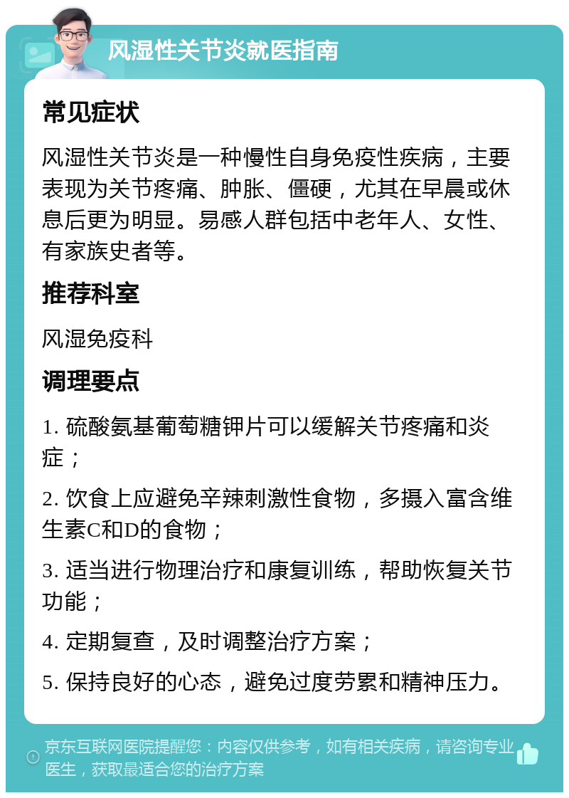 风湿性关节炎就医指南 常见症状 风湿性关节炎是一种慢性自身免疫性疾病，主要表现为关节疼痛、肿胀、僵硬，尤其在早晨或休息后更为明显。易感人群包括中老年人、女性、有家族史者等。 推荐科室 风湿免疫科 调理要点 1. 硫酸氨基葡萄糖钾片可以缓解关节疼痛和炎症； 2. 饮食上应避免辛辣刺激性食物，多摄入富含维生素C和D的食物； 3. 适当进行物理治疗和康复训练，帮助恢复关节功能； 4. 定期复查，及时调整治疗方案； 5. 保持良好的心态，避免过度劳累和精神压力。