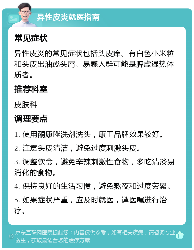 异性皮炎就医指南 常见症状 异性皮炎的常见症状包括头皮痒、有白色小米粒和头皮出油或头屑。易感人群可能是脾虚湿热体质者。 推荐科室 皮肤科 调理要点 1. 使用酮康唑洗剂洗头，康王品牌效果较好。 2. 注意头皮清洁，避免过度刺激头皮。 3. 调整饮食，避免辛辣刺激性食物，多吃清淡易消化的食物。 4. 保持良好的生活习惯，避免熬夜和过度劳累。 5. 如果症状严重，应及时就医，遵医嘱进行治疗。