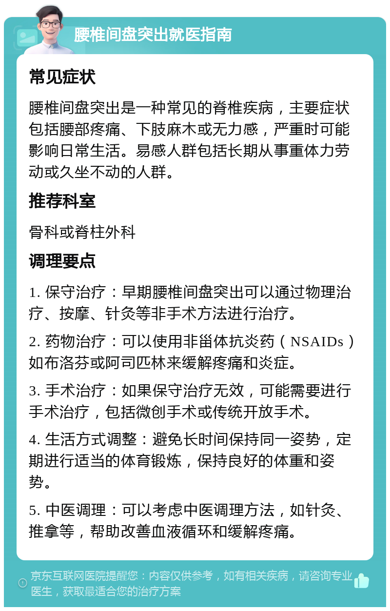 腰椎间盘突出就医指南 常见症状 腰椎间盘突出是一种常见的脊椎疾病，主要症状包括腰部疼痛、下肢麻木或无力感，严重时可能影响日常生活。易感人群包括长期从事重体力劳动或久坐不动的人群。 推荐科室 骨科或脊柱外科 调理要点 1. 保守治疗：早期腰椎间盘突出可以通过物理治疗、按摩、针灸等非手术方法进行治疗。 2. 药物治疗：可以使用非甾体抗炎药（NSAIDs）如布洛芬或阿司匹林来缓解疼痛和炎症。 3. 手术治疗：如果保守治疗无效，可能需要进行手术治疗，包括微创手术或传统开放手术。 4. 生活方式调整：避免长时间保持同一姿势，定期进行适当的体育锻炼，保持良好的体重和姿势。 5. 中医调理：可以考虑中医调理方法，如针灸、推拿等，帮助改善血液循环和缓解疼痛。