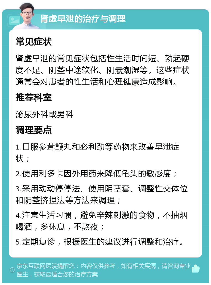 肾虚早泄的治疗与调理 常见症状 肾虚早泄的常见症状包括性生活时间短、勃起硬度不足、阴茎中途软化、阴囊潮湿等。这些症状通常会对患者的性生活和心理健康造成影响。 推荐科室 泌尿外科或男科 调理要点 1.口服参茸鞭丸和必利劲等药物来改善早泄症状； 2.使用利多卡因外用药来降低龟头的敏感度； 3.采用动动停停法、使用阴茎套、调整性交体位和阴茎挤捏法等方法来调理； 4.注意生活习惯，避免辛辣刺激的食物，不抽烟喝酒，多休息，不熬夜； 5.定期复诊，根据医生的建议进行调整和治疗。