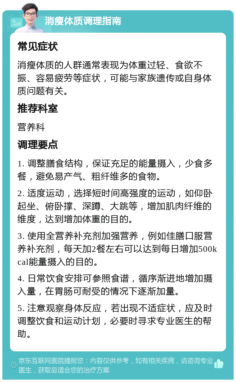 消瘦体质调理指南 常见症状 消瘦体质的人群通常表现为体重过轻、食欲不振、容易疲劳等症状，可能与家族遗传或自身体质问题有关。 推荐科室 营养科 调理要点 1. 调整膳食结构，保证充足的能量摄入，少食多餐，避免易产气、粗纤维多的食物。 2. 适度运动，选择短时间高强度的运动，如仰卧起坐、俯卧撑、深蹲、大跳等，增加肌肉纤维的维度，达到增加体重的目的。 3. 使用全营养补充剂加强营养，例如佳膳口服营养补充剂，每天加2餐左右可以达到每日增加500kcal能量摄入的目的。 4. 日常饮食安排可参照食谱，循序渐进地增加摄入量，在胃肠可耐受的情况下逐渐加量。 5. 注意观察身体反应，若出现不适症状，应及时调整饮食和运动计划，必要时寻求专业医生的帮助。