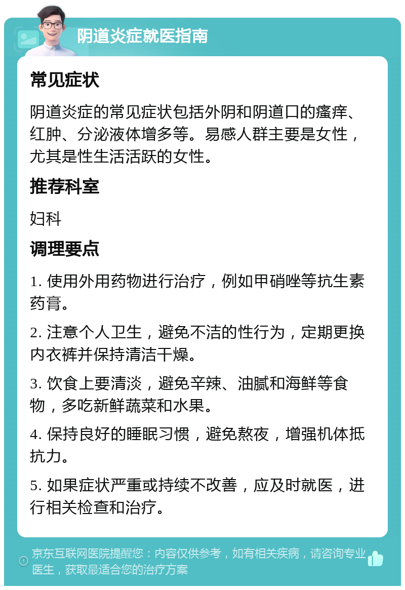 阴道炎症就医指南 常见症状 阴道炎症的常见症状包括外阴和阴道口的瘙痒、红肿、分泌液体增多等。易感人群主要是女性，尤其是性生活活跃的女性。 推荐科室 妇科 调理要点 1. 使用外用药物进行治疗，例如甲硝唑等抗生素药膏。 2. 注意个人卫生，避免不洁的性行为，定期更换内衣裤并保持清洁干燥。 3. 饮食上要清淡，避免辛辣、油腻和海鲜等食物，多吃新鲜蔬菜和水果。 4. 保持良好的睡眠习惯，避免熬夜，增强机体抵抗力。 5. 如果症状严重或持续不改善，应及时就医，进行相关检查和治疗。