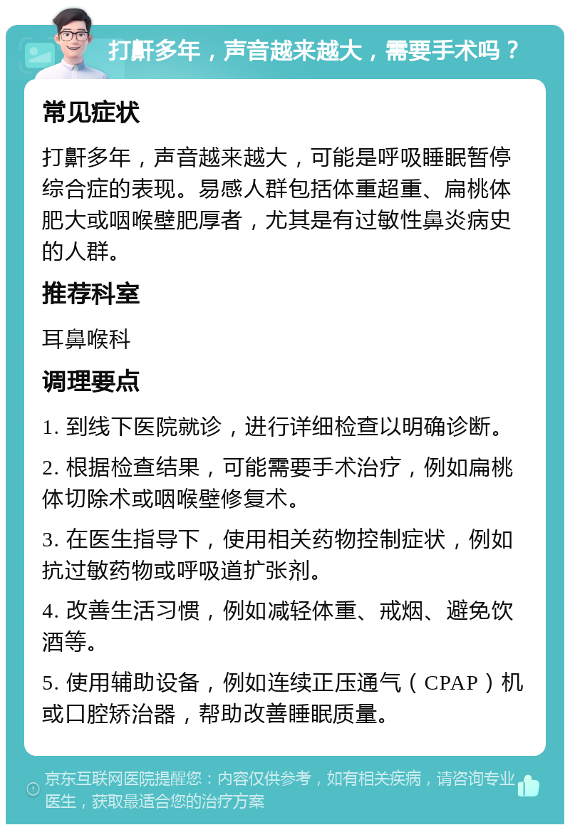 打鼾多年，声音越来越大，需要手术吗？ 常见症状 打鼾多年，声音越来越大，可能是呼吸睡眠暂停综合症的表现。易感人群包括体重超重、扁桃体肥大或咽喉壁肥厚者，尤其是有过敏性鼻炎病史的人群。 推荐科室 耳鼻喉科 调理要点 1. 到线下医院就诊，进行详细检查以明确诊断。 2. 根据检查结果，可能需要手术治疗，例如扁桃体切除术或咽喉壁修复术。 3. 在医生指导下，使用相关药物控制症状，例如抗过敏药物或呼吸道扩张剂。 4. 改善生活习惯，例如减轻体重、戒烟、避免饮酒等。 5. 使用辅助设备，例如连续正压通气（CPAP）机或口腔矫治器，帮助改善睡眠质量。