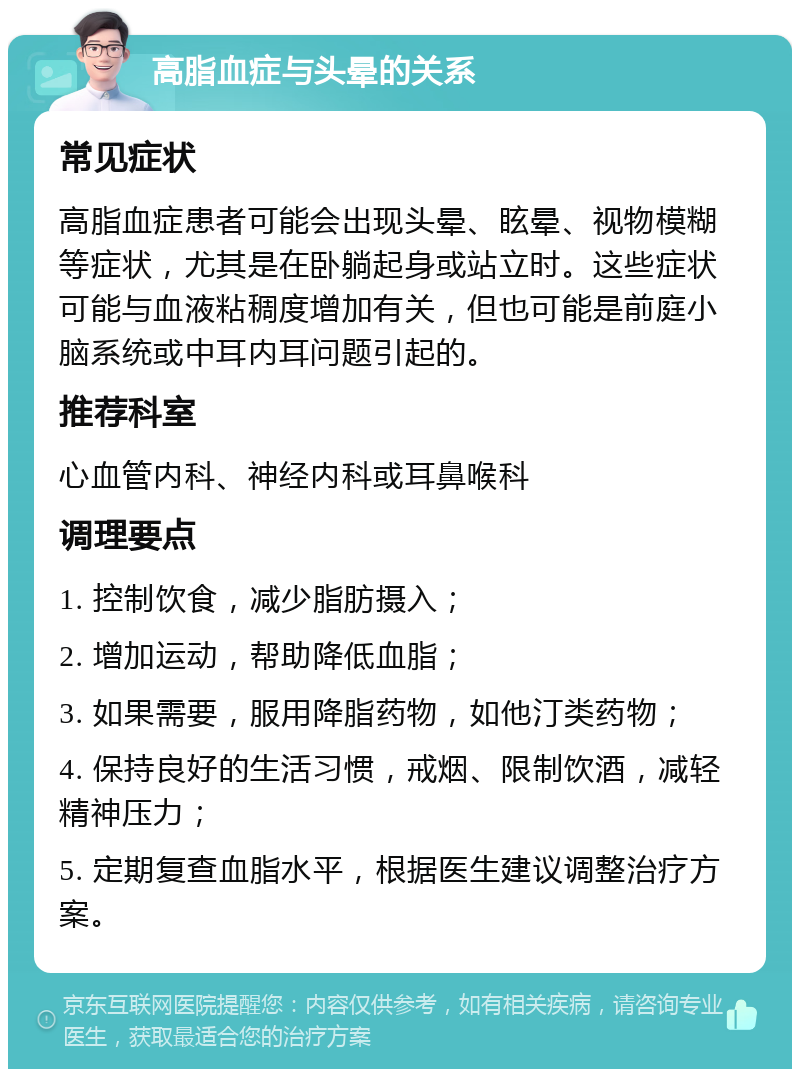 高脂血症与头晕的关系 常见症状 高脂血症患者可能会出现头晕、眩晕、视物模糊等症状，尤其是在卧躺起身或站立时。这些症状可能与血液粘稠度增加有关，但也可能是前庭小脑系统或中耳内耳问题引起的。 推荐科室 心血管内科、神经内科或耳鼻喉科 调理要点 1. 控制饮食，减少脂肪摄入； 2. 增加运动，帮助降低血脂； 3. 如果需要，服用降脂药物，如他汀类药物； 4. 保持良好的生活习惯，戒烟、限制饮酒，减轻精神压力； 5. 定期复查血脂水平，根据医生建议调整治疗方案。