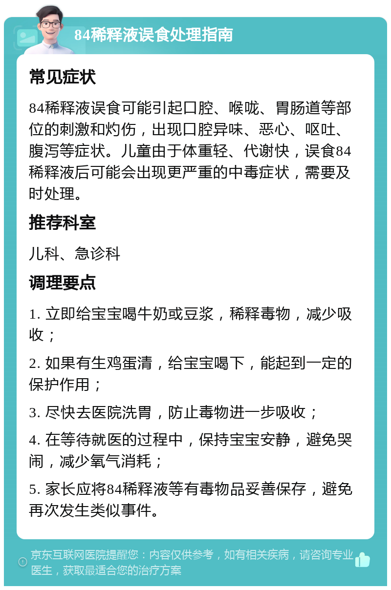 84稀释液误食处理指南 常见症状 84稀释液误食可能引起口腔、喉咙、胃肠道等部位的刺激和灼伤，出现口腔异味、恶心、呕吐、腹泻等症状。儿童由于体重轻、代谢快，误食84稀释液后可能会出现更严重的中毒症状，需要及时处理。 推荐科室 儿科、急诊科 调理要点 1. 立即给宝宝喝牛奶或豆浆，稀释毒物，减少吸收； 2. 如果有生鸡蛋清，给宝宝喝下，能起到一定的保护作用； 3. 尽快去医院洗胃，防止毒物进一步吸收； 4. 在等待就医的过程中，保持宝宝安静，避免哭闹，减少氧气消耗； 5. 家长应将84稀释液等有毒物品妥善保存，避免再次发生类似事件。