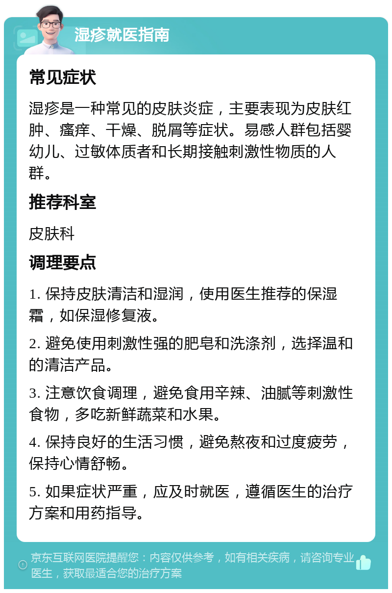 湿疹就医指南 常见症状 湿疹是一种常见的皮肤炎症，主要表现为皮肤红肿、瘙痒、干燥、脱屑等症状。易感人群包括婴幼儿、过敏体质者和长期接触刺激性物质的人群。 推荐科室 皮肤科 调理要点 1. 保持皮肤清洁和湿润，使用医生推荐的保湿霜，如保湿修复液。 2. 避免使用刺激性强的肥皂和洗涤剂，选择温和的清洁产品。 3. 注意饮食调理，避免食用辛辣、油腻等刺激性食物，多吃新鲜蔬菜和水果。 4. 保持良好的生活习惯，避免熬夜和过度疲劳，保持心情舒畅。 5. 如果症状严重，应及时就医，遵循医生的治疗方案和用药指导。