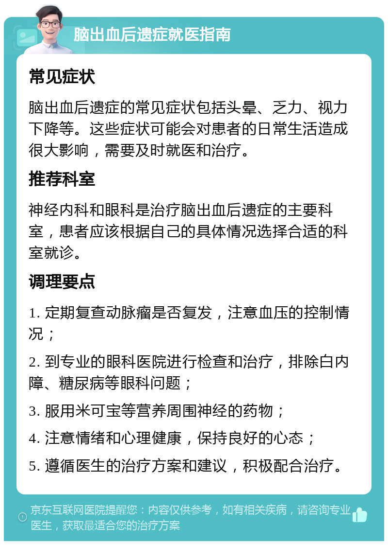 脑出血后遗症就医指南 常见症状 脑出血后遗症的常见症状包括头晕、乏力、视力下降等。这些症状可能会对患者的日常生活造成很大影响，需要及时就医和治疗。 推荐科室 神经内科和眼科是治疗脑出血后遗症的主要科室，患者应该根据自己的具体情况选择合适的科室就诊。 调理要点 1. 定期复查动脉瘤是否复发，注意血压的控制情况； 2. 到专业的眼科医院进行检查和治疗，排除白内障、糖尿病等眼科问题； 3. 服用米可宝等营养周围神经的药物； 4. 注意情绪和心理健康，保持良好的心态； 5. 遵循医生的治疗方案和建议，积极配合治疗。