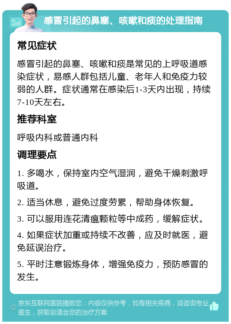 感冒引起的鼻塞、咳嗽和痰的处理指南 常见症状 感冒引起的鼻塞、咳嗽和痰是常见的上呼吸道感染症状，易感人群包括儿童、老年人和免疫力较弱的人群。症状通常在感染后1-3天内出现，持续7-10天左右。 推荐科室 呼吸内科或普通内科 调理要点 1. 多喝水，保持室内空气湿润，避免干燥刺激呼吸道。 2. 适当休息，避免过度劳累，帮助身体恢复。 3. 可以服用连花清瘟颗粒等中成药，缓解症状。 4. 如果症状加重或持续不改善，应及时就医，避免延误治疗。 5. 平时注意锻炼身体，增强免疫力，预防感冒的发生。