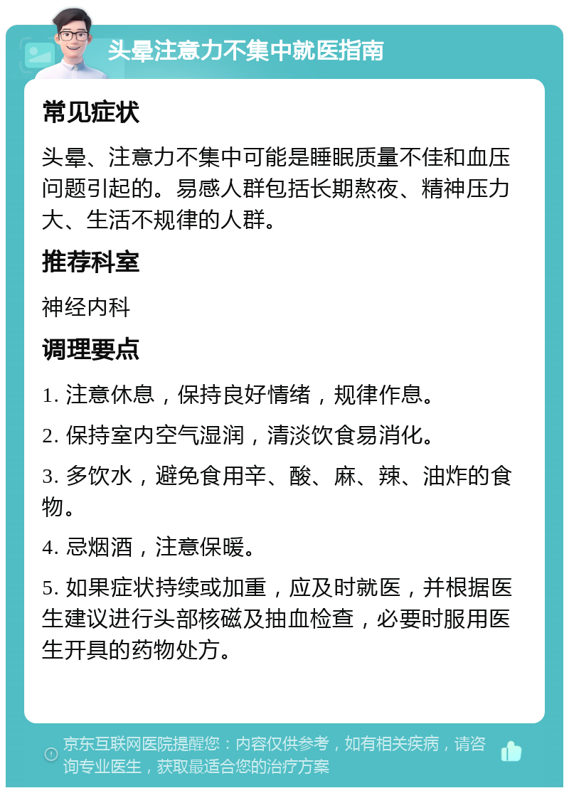 头晕注意力不集中就医指南 常见症状 头晕、注意力不集中可能是睡眠质量不佳和血压问题引起的。易感人群包括长期熬夜、精神压力大、生活不规律的人群。 推荐科室 神经内科 调理要点 1. 注意休息，保持良好情绪，规律作息。 2. 保持室内空气湿润，清淡饮食易消化。 3. 多饮水，避免食用辛、酸、麻、辣、油炸的食物。 4. 忌烟酒，注意保暖。 5. 如果症状持续或加重，应及时就医，并根据医生建议进行头部核磁及抽血检查，必要时服用医生开具的药物处方。