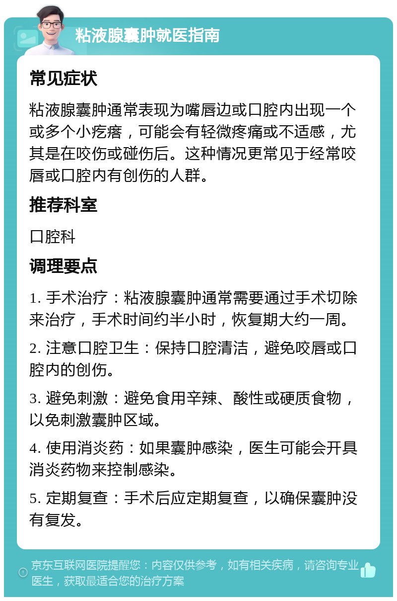 粘液腺囊肿就医指南 常见症状 粘液腺囊肿通常表现为嘴唇边或口腔内出现一个或多个小疙瘩，可能会有轻微疼痛或不适感，尤其是在咬伤或碰伤后。这种情况更常见于经常咬唇或口腔内有创伤的人群。 推荐科室 口腔科 调理要点 1. 手术治疗：粘液腺囊肿通常需要通过手术切除来治疗，手术时间约半小时，恢复期大约一周。 2. 注意口腔卫生：保持口腔清洁，避免咬唇或口腔内的创伤。 3. 避免刺激：避免食用辛辣、酸性或硬质食物，以免刺激囊肿区域。 4. 使用消炎药：如果囊肿感染，医生可能会开具消炎药物来控制感染。 5. 定期复查：手术后应定期复查，以确保囊肿没有复发。