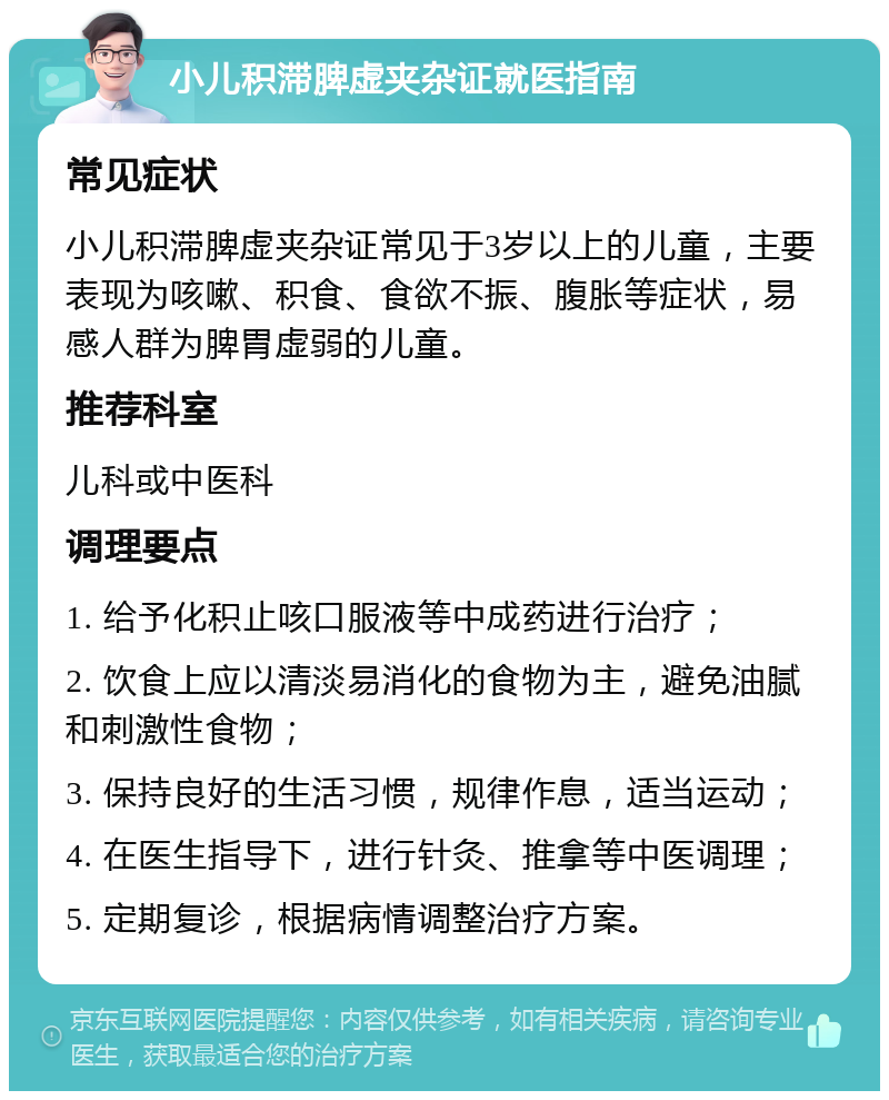 小儿积滞脾虚夹杂证就医指南 常见症状 小儿积滞脾虚夹杂证常见于3岁以上的儿童，主要表现为咳嗽、积食、食欲不振、腹胀等症状，易感人群为脾胃虚弱的儿童。 推荐科室 儿科或中医科 调理要点 1. 给予化积止咳口服液等中成药进行治疗； 2. 饮食上应以清淡易消化的食物为主，避免油腻和刺激性食物； 3. 保持良好的生活习惯，规律作息，适当运动； 4. 在医生指导下，进行针灸、推拿等中医调理； 5. 定期复诊，根据病情调整治疗方案。