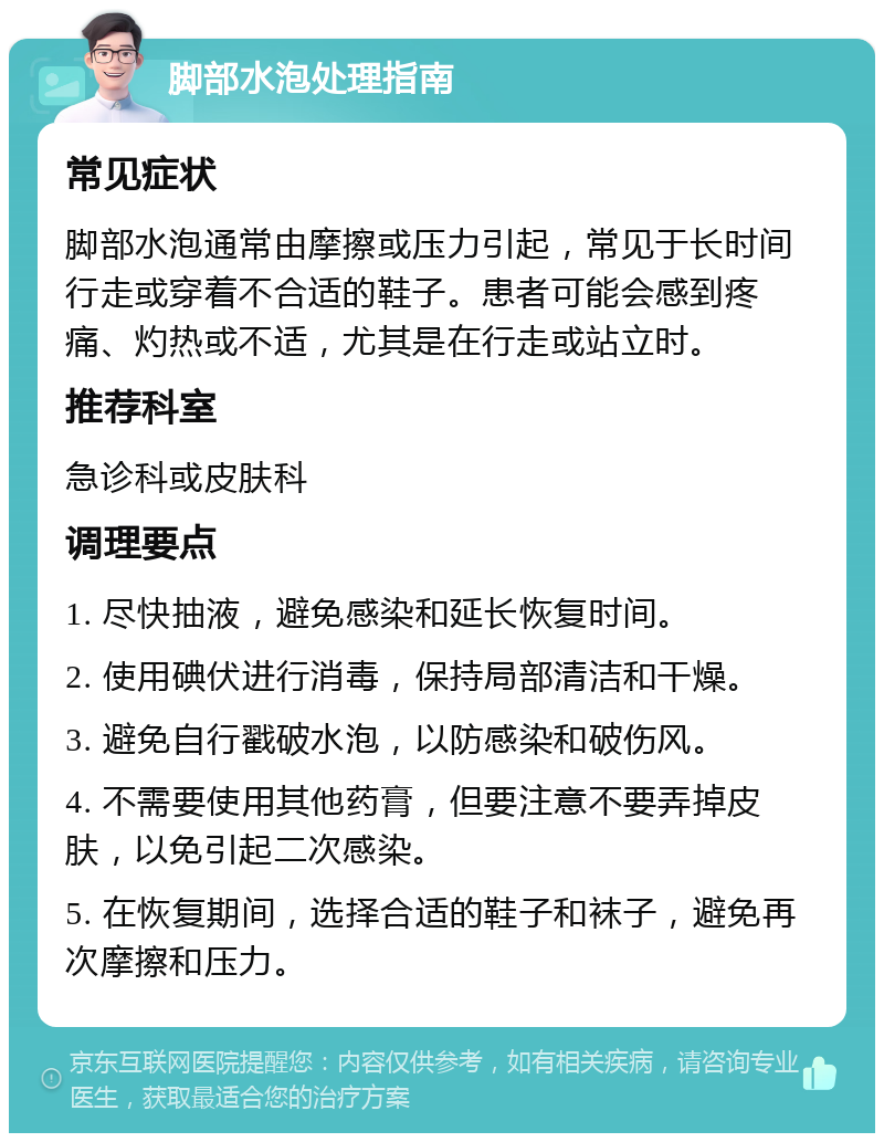 脚部水泡处理指南 常见症状 脚部水泡通常由摩擦或压力引起，常见于长时间行走或穿着不合适的鞋子。患者可能会感到疼痛、灼热或不适，尤其是在行走或站立时。 推荐科室 急诊科或皮肤科 调理要点 1. 尽快抽液，避免感染和延长恢复时间。 2. 使用碘伏进行消毒，保持局部清洁和干燥。 3. 避免自行戳破水泡，以防感染和破伤风。 4. 不需要使用其他药膏，但要注意不要弄掉皮肤，以免引起二次感染。 5. 在恢复期间，选择合适的鞋子和袜子，避免再次摩擦和压力。