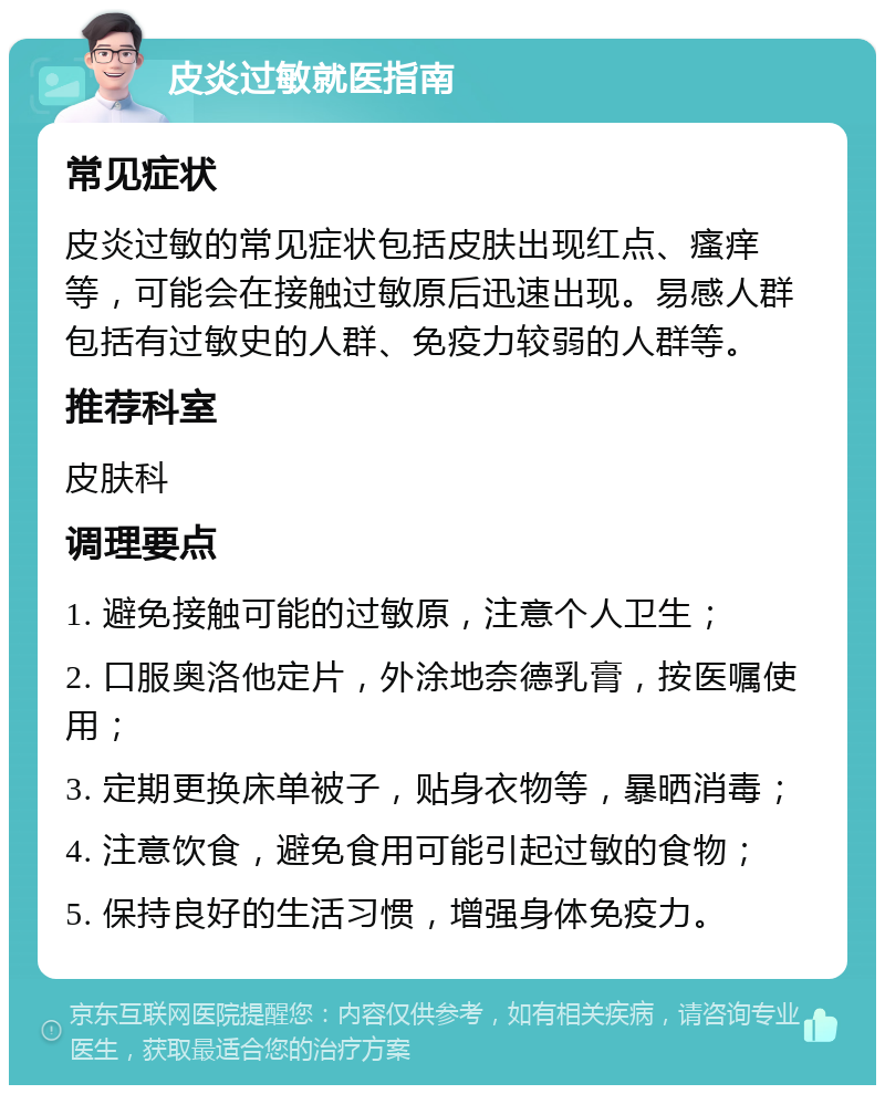 皮炎过敏就医指南 常见症状 皮炎过敏的常见症状包括皮肤出现红点、瘙痒等，可能会在接触过敏原后迅速出现。易感人群包括有过敏史的人群、免疫力较弱的人群等。 推荐科室 皮肤科 调理要点 1. 避免接触可能的过敏原，注意个人卫生； 2. 口服奥洛他定片，外涂地奈德乳膏，按医嘱使用； 3. 定期更换床单被子，贴身衣物等，暴晒消毒； 4. 注意饮食，避免食用可能引起过敏的食物； 5. 保持良好的生活习惯，增强身体免疫力。