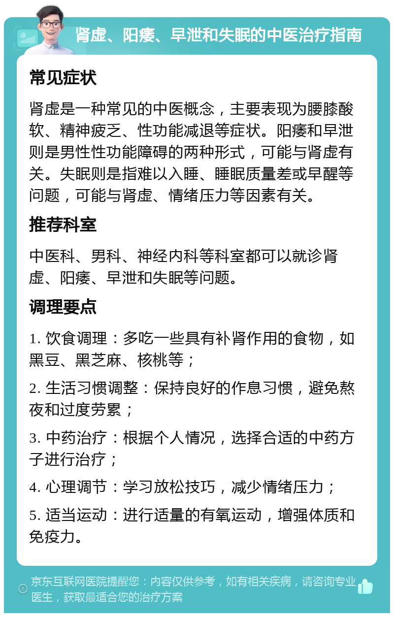 肾虚、阳痿、早泄和失眠的中医治疗指南 常见症状 肾虚是一种常见的中医概念，主要表现为腰膝酸软、精神疲乏、性功能减退等症状。阳痿和早泄则是男性性功能障碍的两种形式，可能与肾虚有关。失眠则是指难以入睡、睡眠质量差或早醒等问题，可能与肾虚、情绪压力等因素有关。 推荐科室 中医科、男科、神经内科等科室都可以就诊肾虚、阳痿、早泄和失眠等问题。 调理要点 1. 饮食调理：多吃一些具有补肾作用的食物，如黑豆、黑芝麻、核桃等； 2. 生活习惯调整：保持良好的作息习惯，避免熬夜和过度劳累； 3. 中药治疗：根据个人情况，选择合适的中药方子进行治疗； 4. 心理调节：学习放松技巧，减少情绪压力； 5. 适当运动：进行适量的有氧运动，增强体质和免疫力。