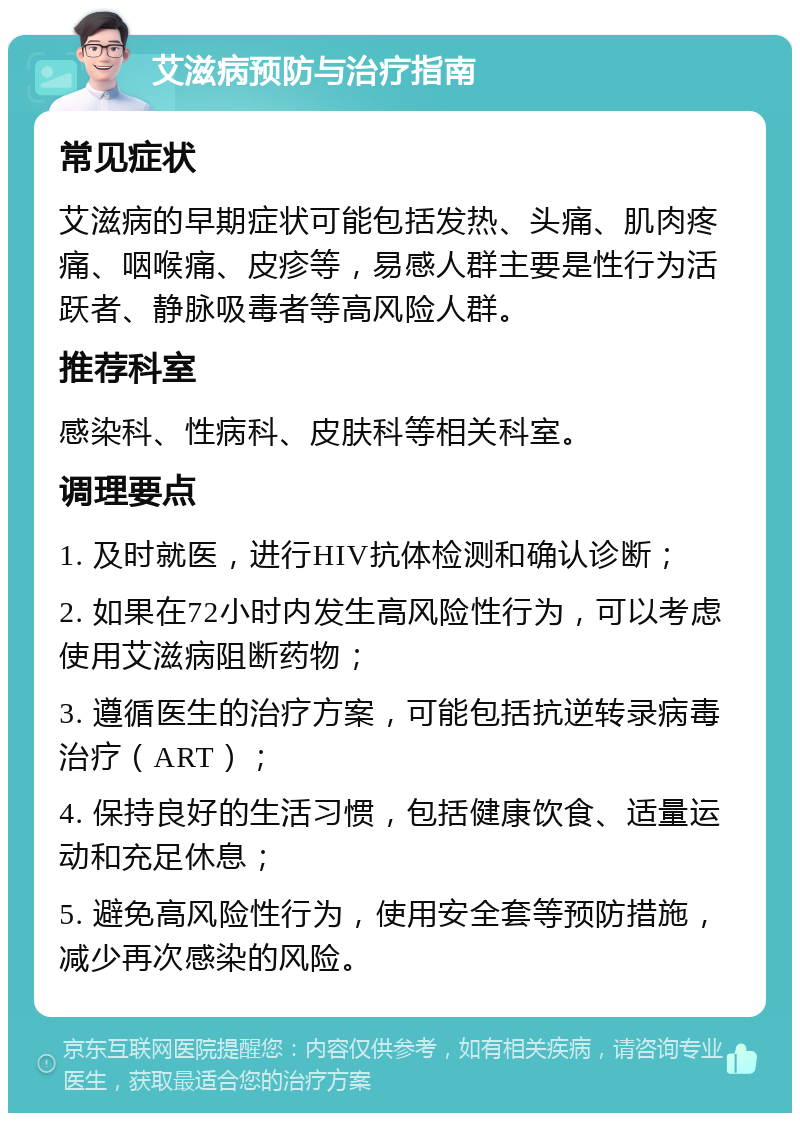 艾滋病预防与治疗指南 常见症状 艾滋病的早期症状可能包括发热、头痛、肌肉疼痛、咽喉痛、皮疹等，易感人群主要是性行为活跃者、静脉吸毒者等高风险人群。 推荐科室 感染科、性病科、皮肤科等相关科室。 调理要点 1. 及时就医，进行HIV抗体检测和确认诊断； 2. 如果在72小时内发生高风险性行为，可以考虑使用艾滋病阻断药物； 3. 遵循医生的治疗方案，可能包括抗逆转录病毒治疗（ART）； 4. 保持良好的生活习惯，包括健康饮食、适量运动和充足休息； 5. 避免高风险性行为，使用安全套等预防措施，减少再次感染的风险。