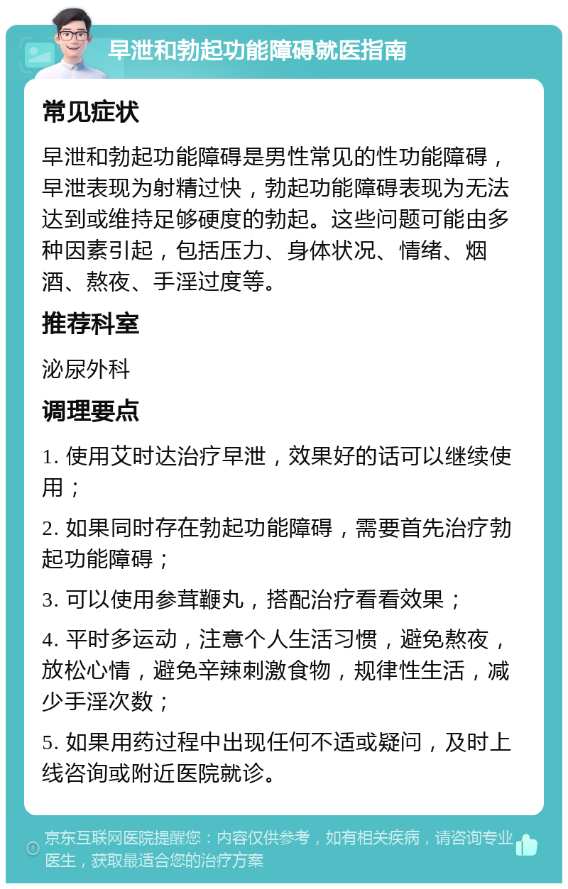 早泄和勃起功能障碍就医指南 常见症状 早泄和勃起功能障碍是男性常见的性功能障碍，早泄表现为射精过快，勃起功能障碍表现为无法达到或维持足够硬度的勃起。这些问题可能由多种因素引起，包括压力、身体状况、情绪、烟酒、熬夜、手淫过度等。 推荐科室 泌尿外科 调理要点 1. 使用艾时达治疗早泄，效果好的话可以继续使用； 2. 如果同时存在勃起功能障碍，需要首先治疗勃起功能障碍； 3. 可以使用参茸鞭丸，搭配治疗看看效果； 4. 平时多运动，注意个人生活习惯，避免熬夜，放松心情，避免辛辣刺激食物，规律性生活，减少手淫次数； 5. 如果用药过程中出现任何不适或疑问，及时上线咨询或附近医院就诊。