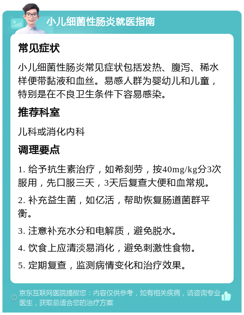 小儿细菌性肠炎就医指南 常见症状 小儿细菌性肠炎常见症状包括发热、腹泻、稀水样便带黏液和血丝。易感人群为婴幼儿和儿童，特别是在不良卫生条件下容易感染。 推荐科室 儿科或消化内科 调理要点 1. 给予抗生素治疗，如希刻劳，按40mg/kg分3次服用，先口服三天，3天后复查大便和血常规。 2. 补充益生菌，如亿活，帮助恢复肠道菌群平衡。 3. 注意补充水分和电解质，避免脱水。 4. 饮食上应清淡易消化，避免刺激性食物。 5. 定期复查，监测病情变化和治疗效果。