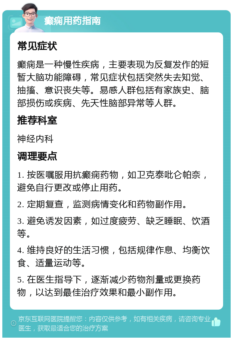 癫痫用药指南 常见症状 癫痫是一种慢性疾病，主要表现为反复发作的短暂大脑功能障碍，常见症状包括突然失去知觉、抽搐、意识丧失等。易感人群包括有家族史、脑部损伤或疾病、先天性脑部异常等人群。 推荐科室 神经内科 调理要点 1. 按医嘱服用抗癫痫药物，如卫克泰吡仑帕奈，避免自行更改或停止用药。 2. 定期复查，监测病情变化和药物副作用。 3. 避免诱发因素，如过度疲劳、缺乏睡眠、饮酒等。 4. 维持良好的生活习惯，包括规律作息、均衡饮食、适量运动等。 5. 在医生指导下，逐渐减少药物剂量或更换药物，以达到最佳治疗效果和最小副作用。