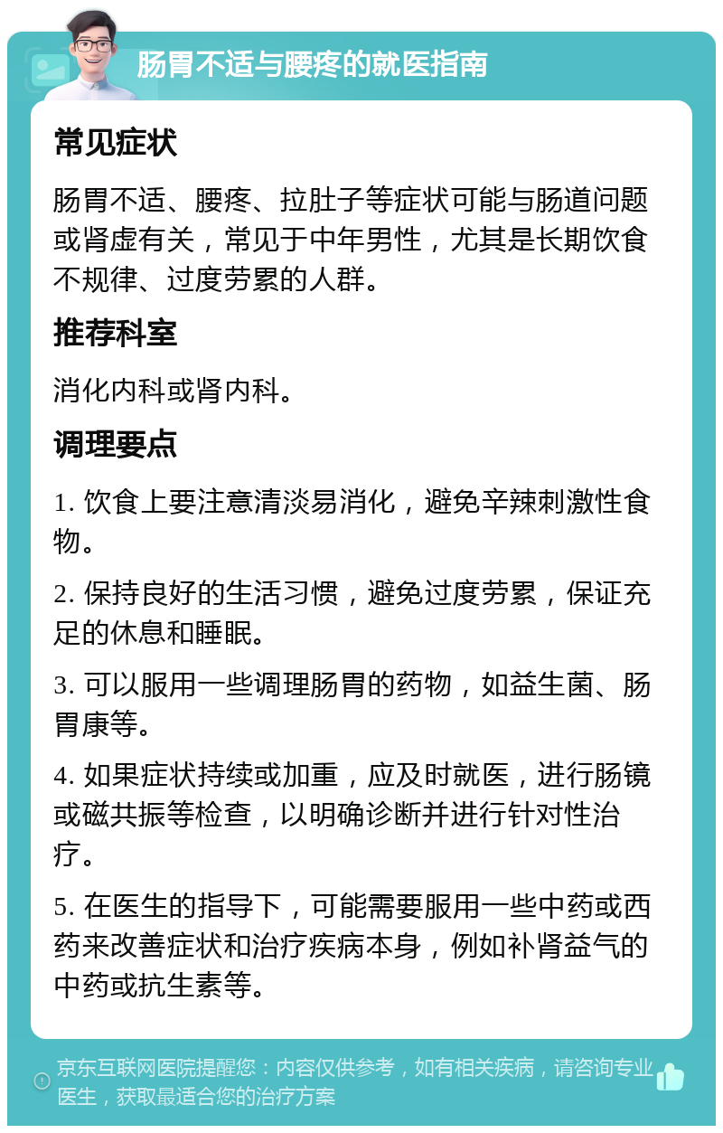 肠胃不适与腰疼的就医指南 常见症状 肠胃不适、腰疼、拉肚子等症状可能与肠道问题或肾虚有关，常见于中年男性，尤其是长期饮食不规律、过度劳累的人群。 推荐科室 消化内科或肾内科。 调理要点 1. 饮食上要注意清淡易消化，避免辛辣刺激性食物。 2. 保持良好的生活习惯，避免过度劳累，保证充足的休息和睡眠。 3. 可以服用一些调理肠胃的药物，如益生菌、肠胃康等。 4. 如果症状持续或加重，应及时就医，进行肠镜或磁共振等检查，以明确诊断并进行针对性治疗。 5. 在医生的指导下，可能需要服用一些中药或西药来改善症状和治疗疾病本身，例如补肾益气的中药或抗生素等。