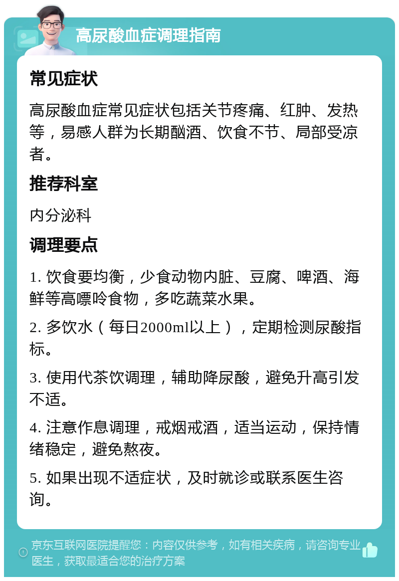 高尿酸血症调理指南 常见症状 高尿酸血症常见症状包括关节疼痛、红肿、发热等，易感人群为长期酗酒、饮食不节、局部受凉者。 推荐科室 内分泌科 调理要点 1. 饮食要均衡，少食动物内脏、豆腐、啤酒、海鲜等高嘌呤食物，多吃蔬菜水果。 2. 多饮水（每日2000ml以上），定期检测尿酸指标。 3. 使用代茶饮调理，辅助降尿酸，避免升高引发不适。 4. 注意作息调理，戒烟戒酒，适当运动，保持情绪稳定，避免熬夜。 5. 如果出现不适症状，及时就诊或联系医生咨询。