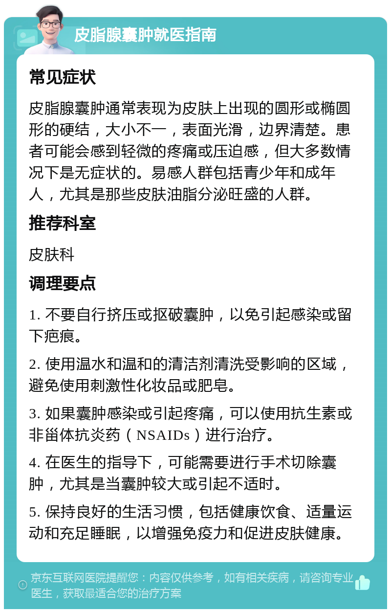 皮脂腺囊肿就医指南 常见症状 皮脂腺囊肿通常表现为皮肤上出现的圆形或椭圆形的硬结，大小不一，表面光滑，边界清楚。患者可能会感到轻微的疼痛或压迫感，但大多数情况下是无症状的。易感人群包括青少年和成年人，尤其是那些皮肤油脂分泌旺盛的人群。 推荐科室 皮肤科 调理要点 1. 不要自行挤压或抠破囊肿，以免引起感染或留下疤痕。 2. 使用温水和温和的清洁剂清洗受影响的区域，避免使用刺激性化妆品或肥皂。 3. 如果囊肿感染或引起疼痛，可以使用抗生素或非甾体抗炎药（NSAIDs）进行治疗。 4. 在医生的指导下，可能需要进行手术切除囊肿，尤其是当囊肿较大或引起不适时。 5. 保持良好的生活习惯，包括健康饮食、适量运动和充足睡眠，以增强免疫力和促进皮肤健康。