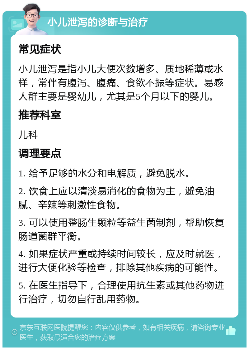 小儿泄泻的诊断与治疗 常见症状 小儿泄泻是指小儿大便次数增多、质地稀薄或水样，常伴有腹泻、腹痛、食欲不振等症状。易感人群主要是婴幼儿，尤其是5个月以下的婴儿。 推荐科室 儿科 调理要点 1. 给予足够的水分和电解质，避免脱水。 2. 饮食上应以清淡易消化的食物为主，避免油腻、辛辣等刺激性食物。 3. 可以使用整肠生颗粒等益生菌制剂，帮助恢复肠道菌群平衡。 4. 如果症状严重或持续时间较长，应及时就医，进行大便化验等检查，排除其他疾病的可能性。 5. 在医生指导下，合理使用抗生素或其他药物进行治疗，切勿自行乱用药物。