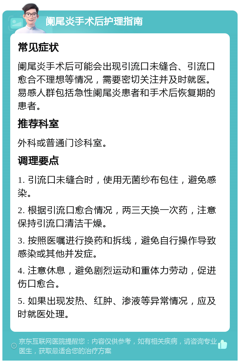 阑尾炎手术后护理指南 常见症状 阑尾炎手术后可能会出现引流口未缝合、引流口愈合不理想等情况，需要密切关注并及时就医。易感人群包括急性阑尾炎患者和手术后恢复期的患者。 推荐科室 外科或普通门诊科室。 调理要点 1. 引流口未缝合时，使用无菌纱布包住，避免感染。 2. 根据引流口愈合情况，两三天换一次药，注意保持引流口清洁干燥。 3. 按照医嘱进行换药和拆线，避免自行操作导致感染或其他并发症。 4. 注意休息，避免剧烈运动和重体力劳动，促进伤口愈合。 5. 如果出现发热、红肿、渗液等异常情况，应及时就医处理。