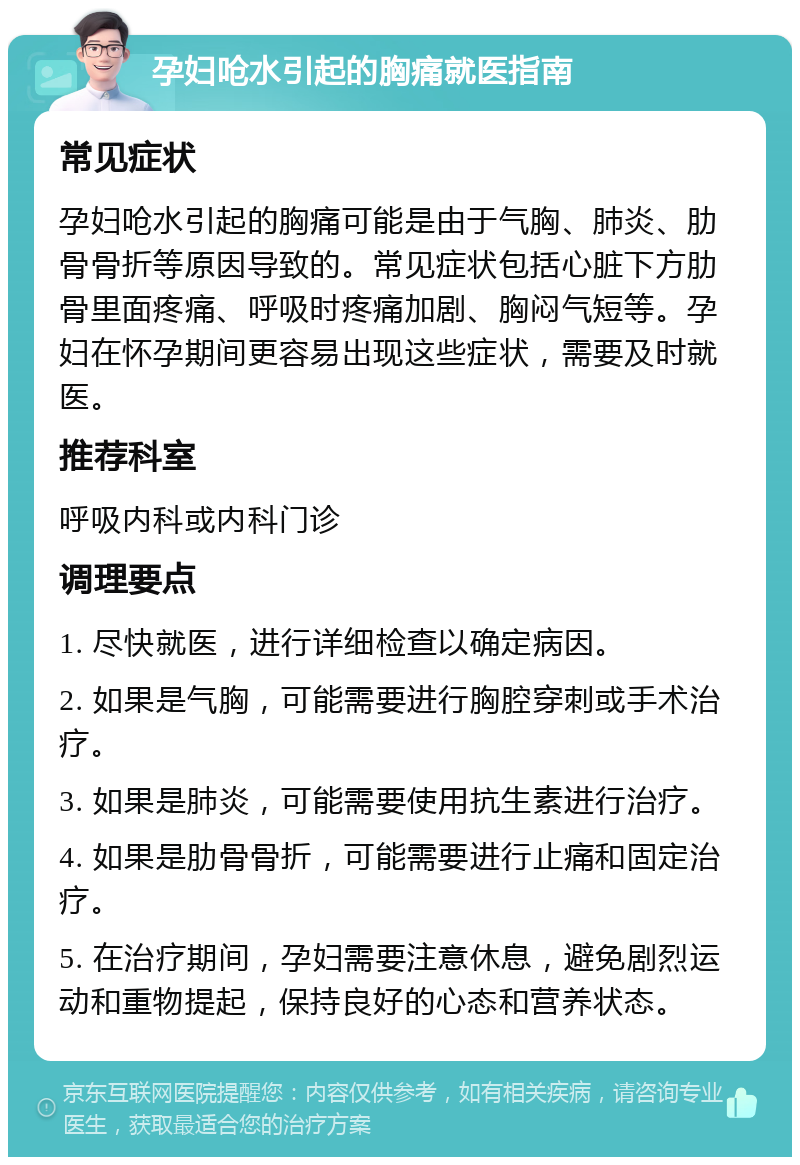 孕妇呛水引起的胸痛就医指南 常见症状 孕妇呛水引起的胸痛可能是由于气胸、肺炎、肋骨骨折等原因导致的。常见症状包括心脏下方肋骨里面疼痛、呼吸时疼痛加剧、胸闷气短等。孕妇在怀孕期间更容易出现这些症状，需要及时就医。 推荐科室 呼吸内科或内科门诊 调理要点 1. 尽快就医，进行详细检查以确定病因。 2. 如果是气胸，可能需要进行胸腔穿刺或手术治疗。 3. 如果是肺炎，可能需要使用抗生素进行治疗。 4. 如果是肋骨骨折，可能需要进行止痛和固定治疗。 5. 在治疗期间，孕妇需要注意休息，避免剧烈运动和重物提起，保持良好的心态和营养状态。