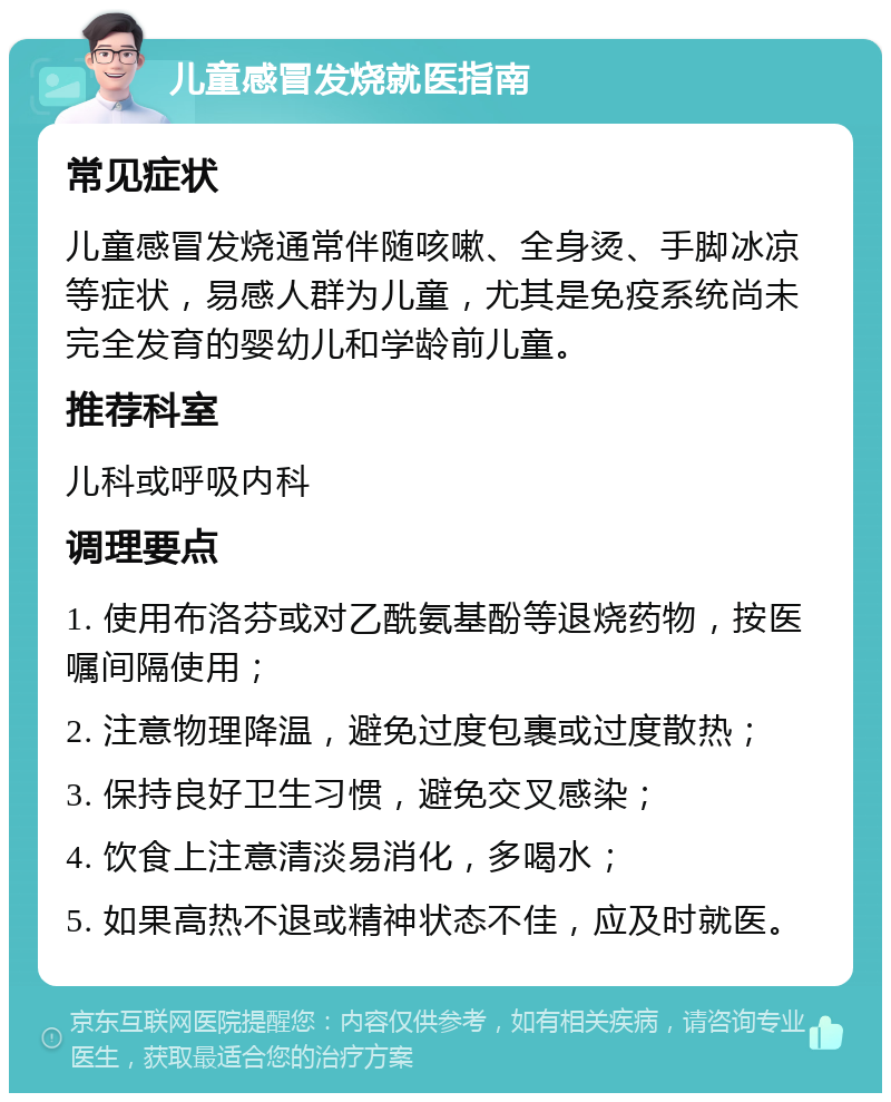 儿童感冒发烧就医指南 常见症状 儿童感冒发烧通常伴随咳嗽、全身烫、手脚冰凉等症状，易感人群为儿童，尤其是免疫系统尚未完全发育的婴幼儿和学龄前儿童。 推荐科室 儿科或呼吸内科 调理要点 1. 使用布洛芬或对乙酰氨基酚等退烧药物，按医嘱间隔使用； 2. 注意物理降温，避免过度包裹或过度散热； 3. 保持良好卫生习惯，避免交叉感染； 4. 饮食上注意清淡易消化，多喝水； 5. 如果高热不退或精神状态不佳，应及时就医。