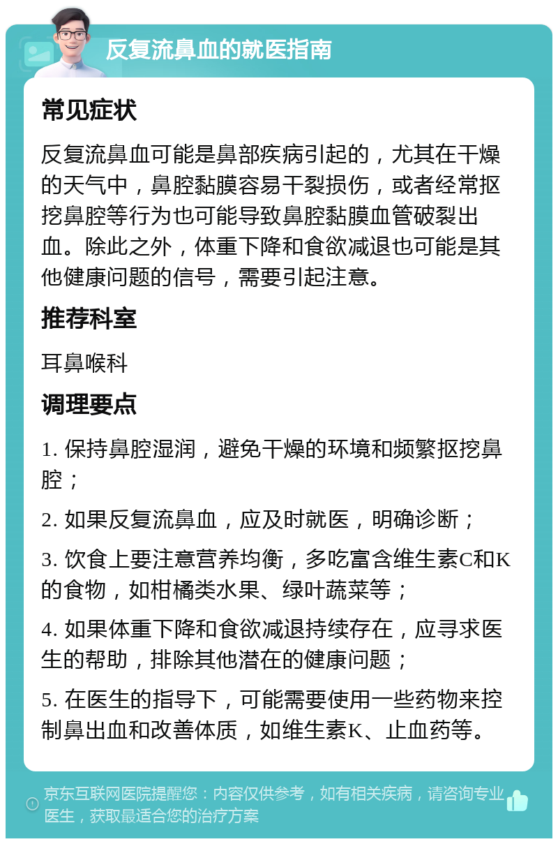 反复流鼻血的就医指南 常见症状 反复流鼻血可能是鼻部疾病引起的，尤其在干燥的天气中，鼻腔黏膜容易干裂损伤，或者经常抠挖鼻腔等行为也可能导致鼻腔黏膜血管破裂出血。除此之外，体重下降和食欲减退也可能是其他健康问题的信号，需要引起注意。 推荐科室 耳鼻喉科 调理要点 1. 保持鼻腔湿润，避免干燥的环境和频繁抠挖鼻腔； 2. 如果反复流鼻血，应及时就医，明确诊断； 3. 饮食上要注意营养均衡，多吃富含维生素C和K的食物，如柑橘类水果、绿叶蔬菜等； 4. 如果体重下降和食欲减退持续存在，应寻求医生的帮助，排除其他潜在的健康问题； 5. 在医生的指导下，可能需要使用一些药物来控制鼻出血和改善体质，如维生素K、止血药等。