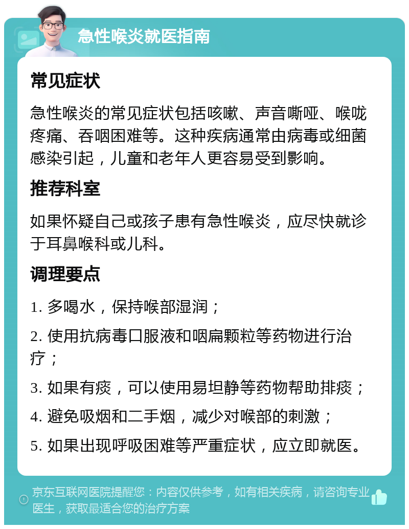 急性喉炎就医指南 常见症状 急性喉炎的常见症状包括咳嗽、声音嘶哑、喉咙疼痛、吞咽困难等。这种疾病通常由病毒或细菌感染引起，儿童和老年人更容易受到影响。 推荐科室 如果怀疑自己或孩子患有急性喉炎，应尽快就诊于耳鼻喉科或儿科。 调理要点 1. 多喝水，保持喉部湿润； 2. 使用抗病毒口服液和咽扁颗粒等药物进行治疗； 3. 如果有痰，可以使用易坦静等药物帮助排痰； 4. 避免吸烟和二手烟，减少对喉部的刺激； 5. 如果出现呼吸困难等严重症状，应立即就医。