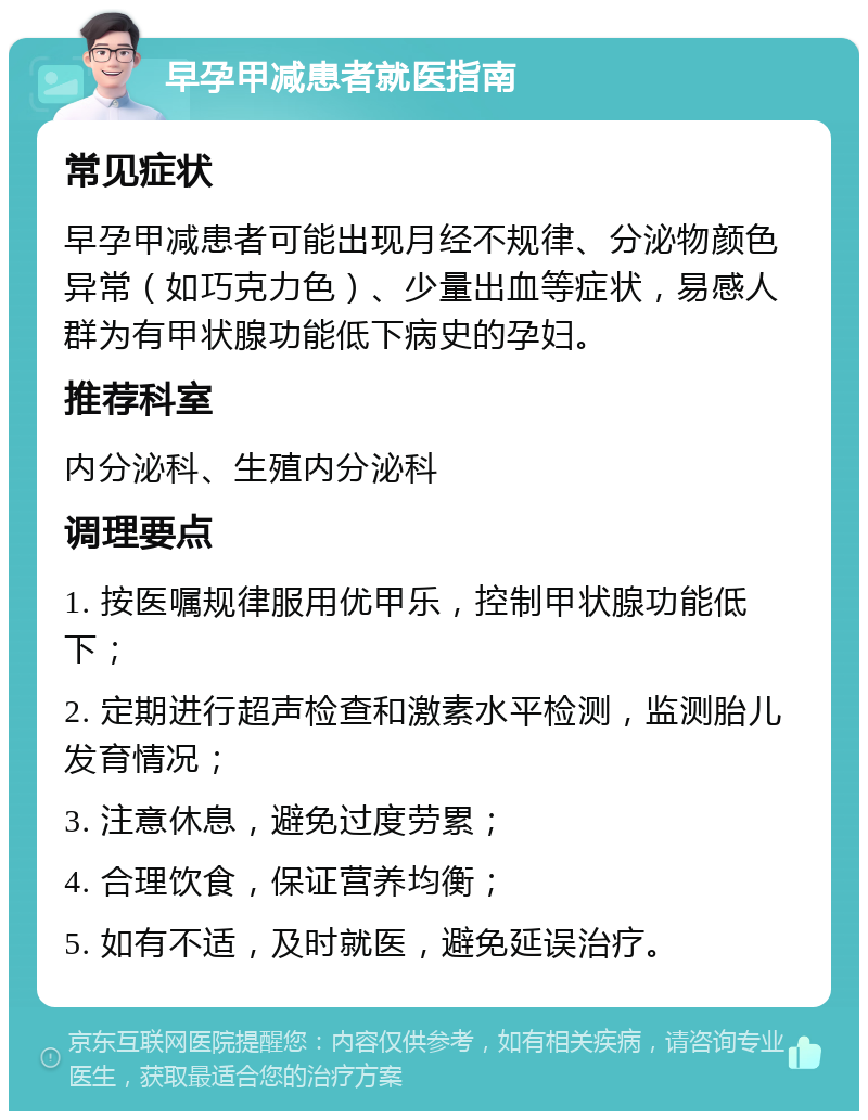 早孕甲减患者就医指南 常见症状 早孕甲减患者可能出现月经不规律、分泌物颜色异常（如巧克力色）、少量出血等症状，易感人群为有甲状腺功能低下病史的孕妇。 推荐科室 内分泌科、生殖内分泌科 调理要点 1. 按医嘱规律服用优甲乐，控制甲状腺功能低下； 2. 定期进行超声检查和激素水平检测，监测胎儿发育情况； 3. 注意休息，避免过度劳累； 4. 合理饮食，保证营养均衡； 5. 如有不适，及时就医，避免延误治疗。