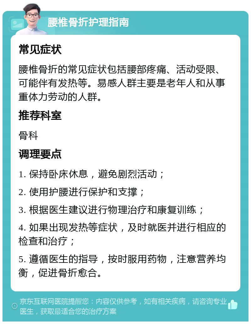 腰椎骨折护理指南 常见症状 腰椎骨折的常见症状包括腰部疼痛、活动受限、可能伴有发热等。易感人群主要是老年人和从事重体力劳动的人群。 推荐科室 骨科 调理要点 1. 保持卧床休息，避免剧烈活动； 2. 使用护腰进行保护和支撑； 3. 根据医生建议进行物理治疗和康复训练； 4. 如果出现发热等症状，及时就医并进行相应的检查和治疗； 5. 遵循医生的指导，按时服用药物，注意营养均衡，促进骨折愈合。