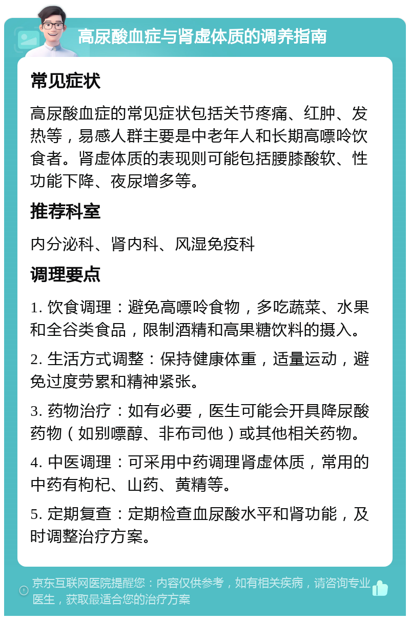 高尿酸血症与肾虚体质的调养指南 常见症状 高尿酸血症的常见症状包括关节疼痛、红肿、发热等，易感人群主要是中老年人和长期高嘌呤饮食者。肾虚体质的表现则可能包括腰膝酸软、性功能下降、夜尿增多等。 推荐科室 内分泌科、肾内科、风湿免疫科 调理要点 1. 饮食调理：避免高嘌呤食物，多吃蔬菜、水果和全谷类食品，限制酒精和高果糖饮料的摄入。 2. 生活方式调整：保持健康体重，适量运动，避免过度劳累和精神紧张。 3. 药物治疗：如有必要，医生可能会开具降尿酸药物（如别嘌醇、非布司他）或其他相关药物。 4. 中医调理：可采用中药调理肾虚体质，常用的中药有枸杞、山药、黄精等。 5. 定期复查：定期检查血尿酸水平和肾功能，及时调整治疗方案。