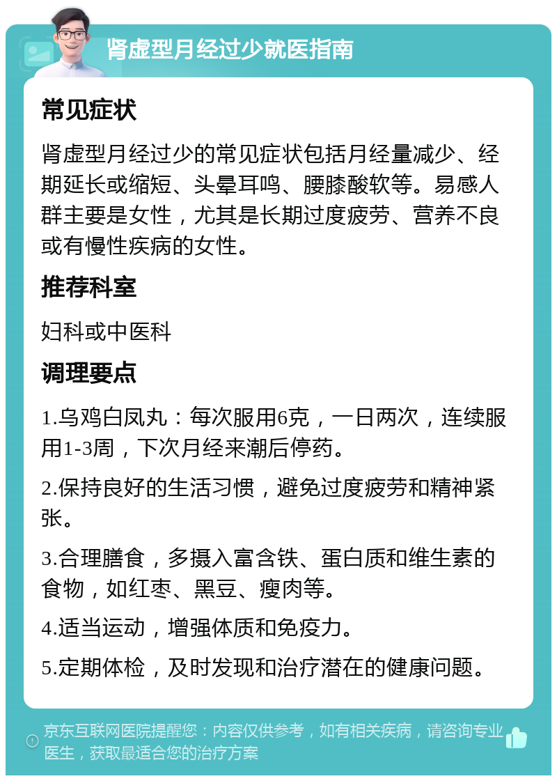 肾虚型月经过少就医指南 常见症状 肾虚型月经过少的常见症状包括月经量减少、经期延长或缩短、头晕耳鸣、腰膝酸软等。易感人群主要是女性，尤其是长期过度疲劳、营养不良或有慢性疾病的女性。 推荐科室 妇科或中医科 调理要点 1.乌鸡白凤丸：每次服用6克，一日两次，连续服用1-3周，下次月经来潮后停药。 2.保持良好的生活习惯，避免过度疲劳和精神紧张。 3.合理膳食，多摄入富含铁、蛋白质和维生素的食物，如红枣、黑豆、瘦肉等。 4.适当运动，增强体质和免疫力。 5.定期体检，及时发现和治疗潜在的健康问题。