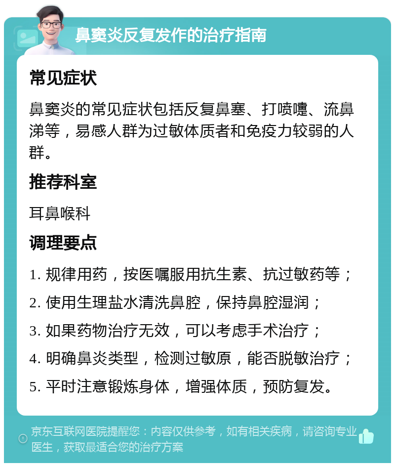 鼻窦炎反复发作的治疗指南 常见症状 鼻窦炎的常见症状包括反复鼻塞、打喷嚏、流鼻涕等，易感人群为过敏体质者和免疫力较弱的人群。 推荐科室 耳鼻喉科 调理要点 1. 规律用药，按医嘱服用抗生素、抗过敏药等； 2. 使用生理盐水清洗鼻腔，保持鼻腔湿润； 3. 如果药物治疗无效，可以考虑手术治疗； 4. 明确鼻炎类型，检测过敏原，能否脱敏治疗； 5. 平时注意锻炼身体，增强体质，预防复发。