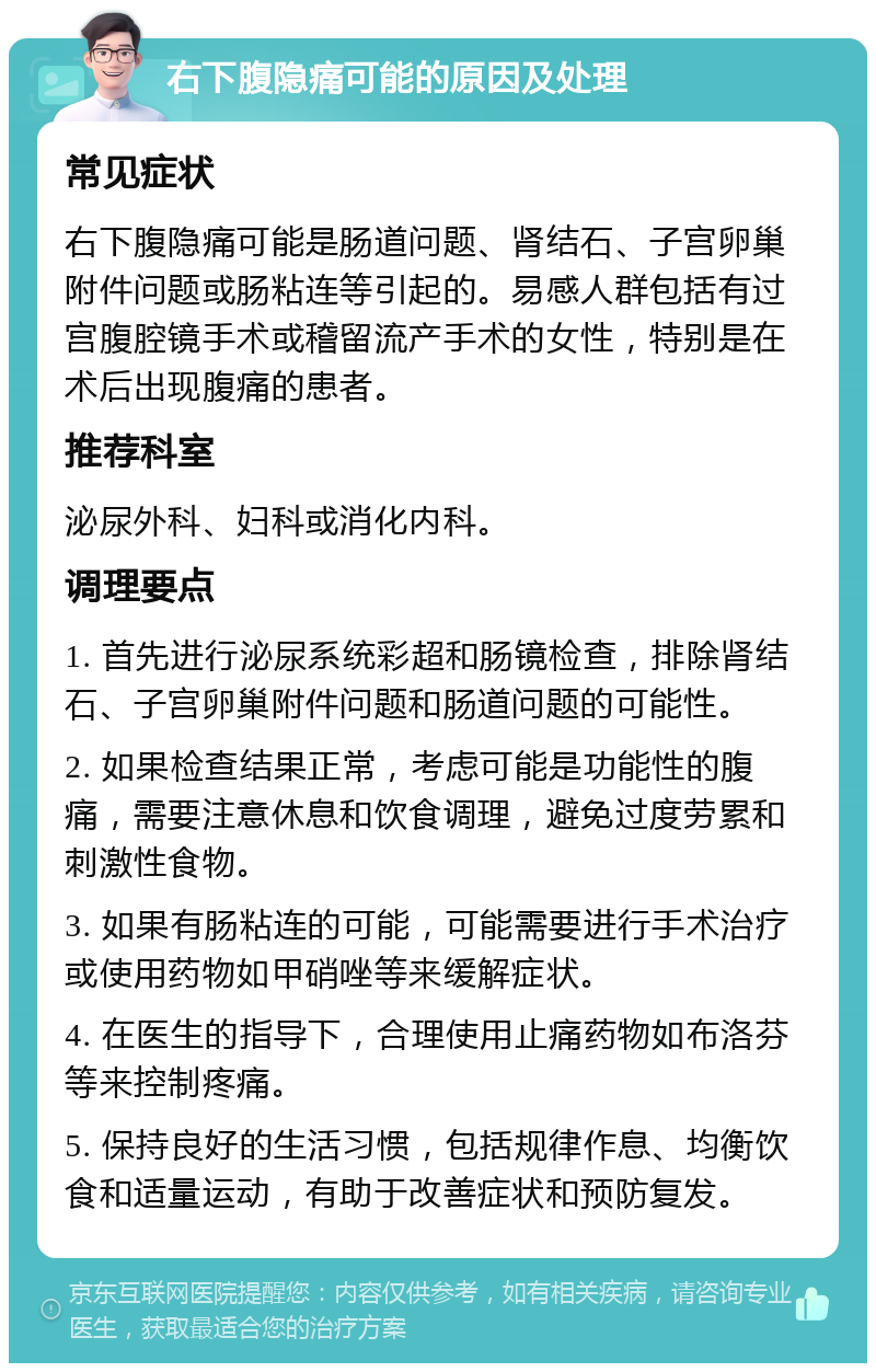 右下腹隐痛可能的原因及处理 常见症状 右下腹隐痛可能是肠道问题、肾结石、子宫卵巢附件问题或肠粘连等引起的。易感人群包括有过宫腹腔镜手术或稽留流产手术的女性，特别是在术后出现腹痛的患者。 推荐科室 泌尿外科、妇科或消化内科。 调理要点 1. 首先进行泌尿系统彩超和肠镜检查，排除肾结石、子宫卵巢附件问题和肠道问题的可能性。 2. 如果检查结果正常，考虑可能是功能性的腹痛，需要注意休息和饮食调理，避免过度劳累和刺激性食物。 3. 如果有肠粘连的可能，可能需要进行手术治疗或使用药物如甲硝唑等来缓解症状。 4. 在医生的指导下，合理使用止痛药物如布洛芬等来控制疼痛。 5. 保持良好的生活习惯，包括规律作息、均衡饮食和适量运动，有助于改善症状和预防复发。