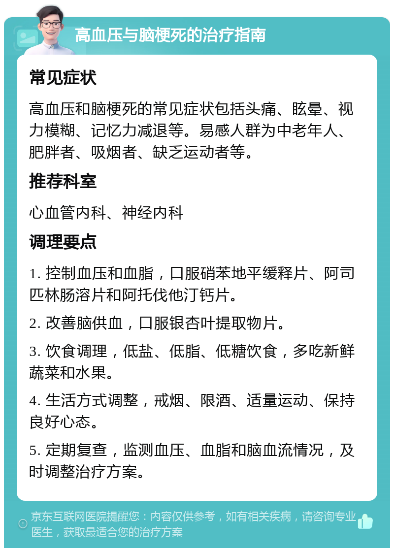 高血压与脑梗死的治疗指南 常见症状 高血压和脑梗死的常见症状包括头痛、眩晕、视力模糊、记忆力减退等。易感人群为中老年人、肥胖者、吸烟者、缺乏运动者等。 推荐科室 心血管内科、神经内科 调理要点 1. 控制血压和血脂，口服硝苯地平缓释片、阿司匹林肠溶片和阿托伐他汀钙片。 2. 改善脑供血，口服银杏叶提取物片。 3. 饮食调理，低盐、低脂、低糖饮食，多吃新鲜蔬菜和水果。 4. 生活方式调整，戒烟、限酒、适量运动、保持良好心态。 5. 定期复查，监测血压、血脂和脑血流情况，及时调整治疗方案。