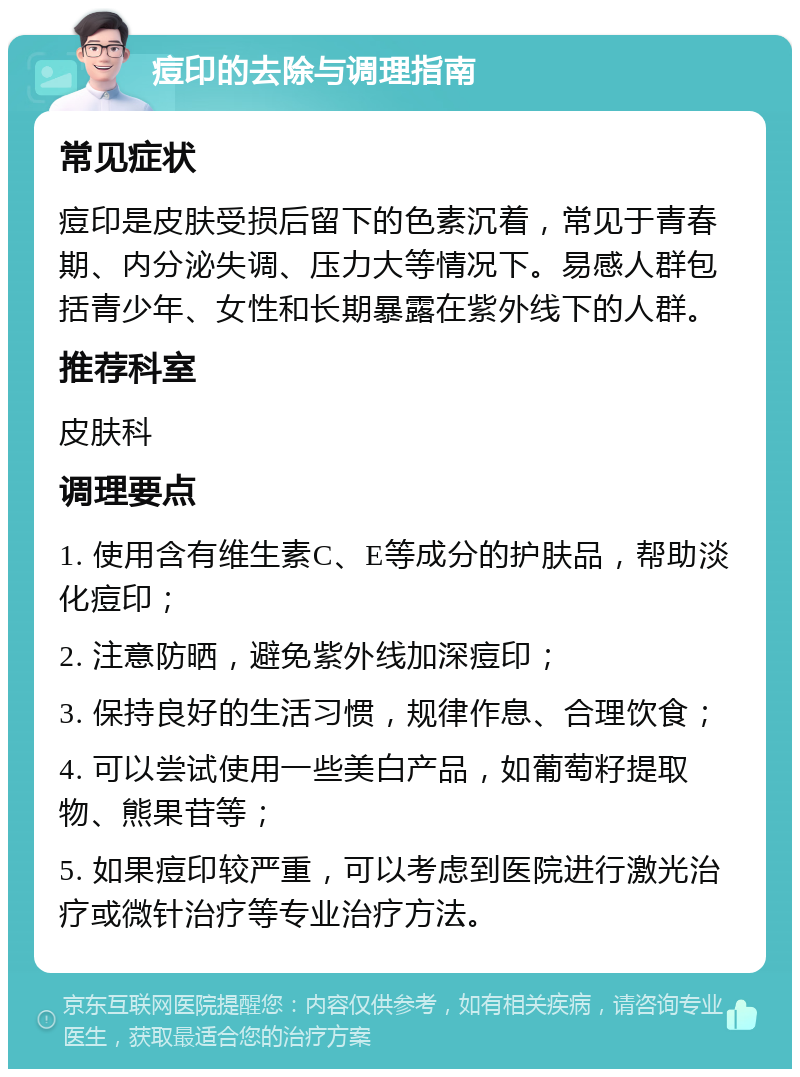 痘印的去除与调理指南 常见症状 痘印是皮肤受损后留下的色素沉着，常见于青春期、内分泌失调、压力大等情况下。易感人群包括青少年、女性和长期暴露在紫外线下的人群。 推荐科室 皮肤科 调理要点 1. 使用含有维生素C、E等成分的护肤品，帮助淡化痘印； 2. 注意防晒，避免紫外线加深痘印； 3. 保持良好的生活习惯，规律作息、合理饮食； 4. 可以尝试使用一些美白产品，如葡萄籽提取物、熊果苷等； 5. 如果痘印较严重，可以考虑到医院进行激光治疗或微针治疗等专业治疗方法。