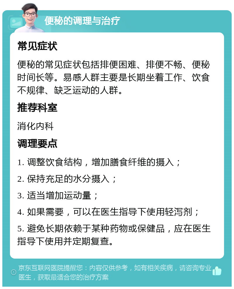 便秘的调理与治疗 常见症状 便秘的常见症状包括排便困难、排便不畅、便秘时间长等。易感人群主要是长期坐着工作、饮食不规律、缺乏运动的人群。 推荐科室 消化内科 调理要点 1. 调整饮食结构，增加膳食纤维的摄入； 2. 保持充足的水分摄入； 3. 适当增加运动量； 4. 如果需要，可以在医生指导下使用轻泻剂； 5. 避免长期依赖于某种药物或保健品，应在医生指导下使用并定期复查。