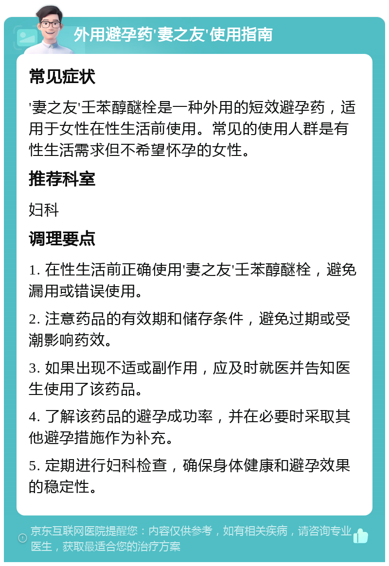 外用避孕药'妻之友'使用指南 常见症状 '妻之友'壬苯醇醚栓是一种外用的短效避孕药，适用于女性在性生活前使用。常见的使用人群是有性生活需求但不希望怀孕的女性。 推荐科室 妇科 调理要点 1. 在性生活前正确使用'妻之友'壬苯醇醚栓，避免漏用或错误使用。 2. 注意药品的有效期和储存条件，避免过期或受潮影响药效。 3. 如果出现不适或副作用，应及时就医并告知医生使用了该药品。 4. 了解该药品的避孕成功率，并在必要时采取其他避孕措施作为补充。 5. 定期进行妇科检查，确保身体健康和避孕效果的稳定性。