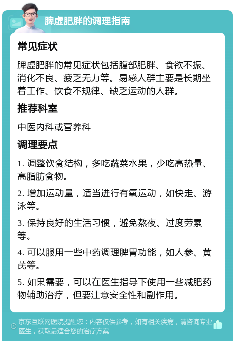 脾虚肥胖的调理指南 常见症状 脾虚肥胖的常见症状包括腹部肥胖、食欲不振、消化不良、疲乏无力等。易感人群主要是长期坐着工作、饮食不规律、缺乏运动的人群。 推荐科室 中医内科或营养科 调理要点 1. 调整饮食结构，多吃蔬菜水果，少吃高热量、高脂肪食物。 2. 增加运动量，适当进行有氧运动，如快走、游泳等。 3. 保持良好的生活习惯，避免熬夜、过度劳累等。 4. 可以服用一些中药调理脾胃功能，如人参、黄芪等。 5. 如果需要，可以在医生指导下使用一些减肥药物辅助治疗，但要注意安全性和副作用。