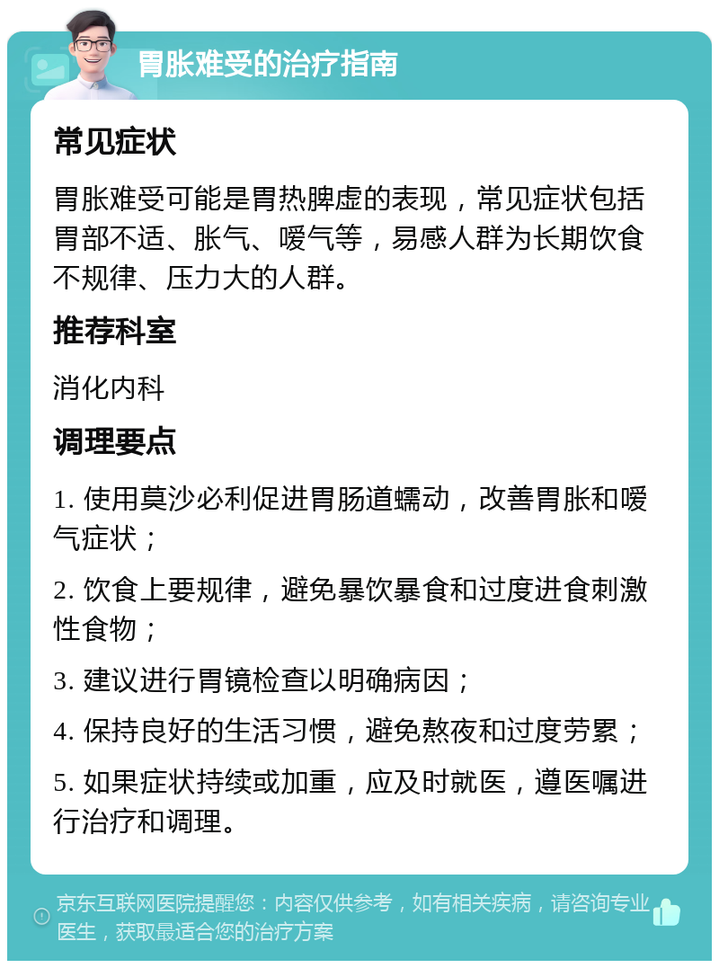 胃胀难受的治疗指南 常见症状 胃胀难受可能是胃热脾虚的表现，常见症状包括胃部不适、胀气、嗳气等，易感人群为长期饮食不规律、压力大的人群。 推荐科室 消化内科 调理要点 1. 使用莫沙必利促进胃肠道蠕动，改善胃胀和嗳气症状； 2. 饮食上要规律，避免暴饮暴食和过度进食刺激性食物； 3. 建议进行胃镜检查以明确病因； 4. 保持良好的生活习惯，避免熬夜和过度劳累； 5. 如果症状持续或加重，应及时就医，遵医嘱进行治疗和调理。